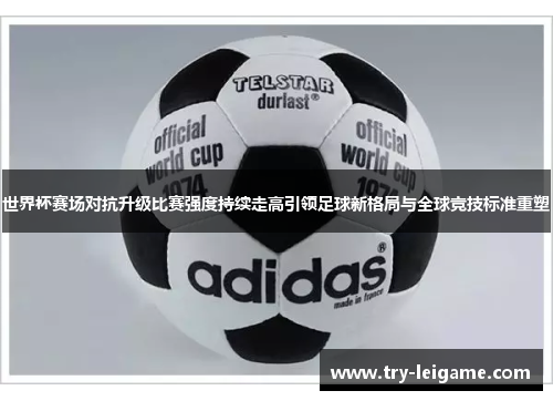 世界杯赛场对抗升级比赛强度持续走高引领足球新格局与全球竞技标准重塑